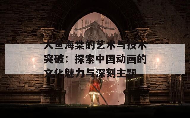 大鱼海棠的艺术与技术突破：探索中国动画的文化魅力与深刻主题