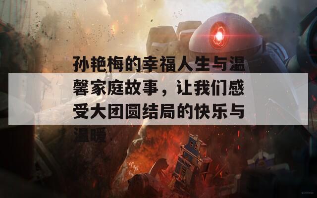 孙艳梅的幸福人生与温馨家庭故事，让我们感受大团圆结局的快乐与温暖