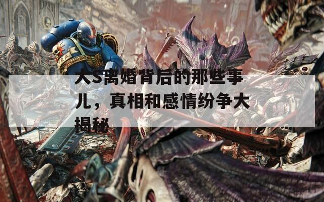 大S离婚背后的那些事儿，真相和感情纷争大揭秘