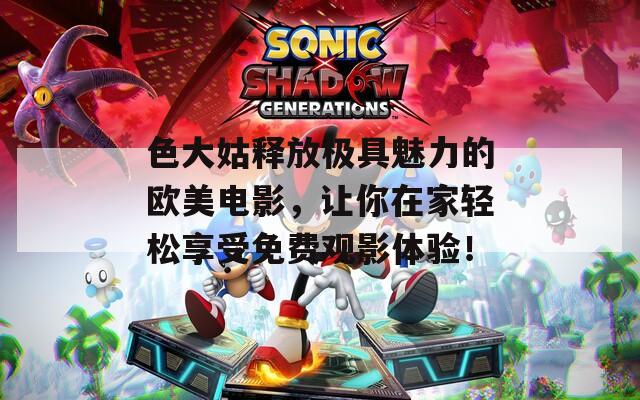 色大姑释放极具魅力的欧美电影，让你在家轻松享受免费观影体验！