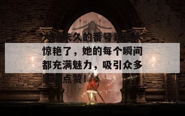 大桥未久的番号真是太惊艳了，她的每个瞬间都充满魅力，吸引众多影迷点赞！
