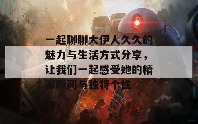 一起聊聊大伊人久久的魅力与生活方式分享，让我们一起感受她的精彩瞬间与独特个性