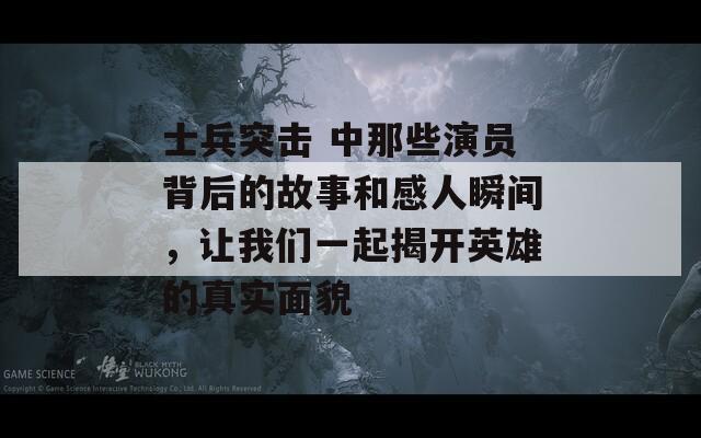 士兵突击 中那些演员背后的故事和感人瞬间，让我们一起揭开英雄的真实面貌