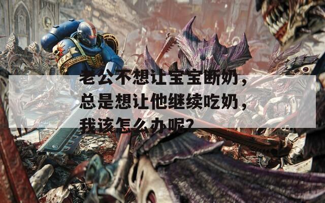 老公不想让宝宝断奶，总是想让他继续吃奶，我该怎么办呢？