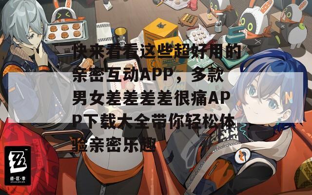 快来看看这些超好用的亲密互动APP，多款男女差差差差很痛APP下载大全带你轻松体验亲密乐趣