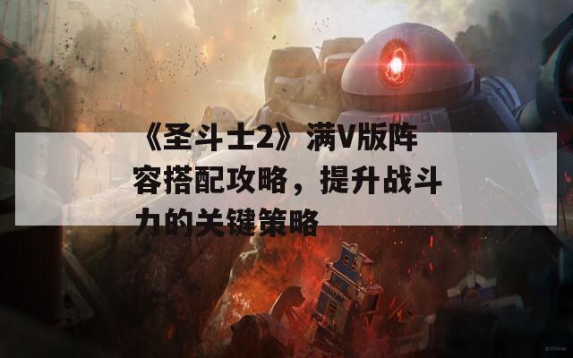 《圣斗士2》满V版阵容搭配攻略，提升战斗力的关键策略