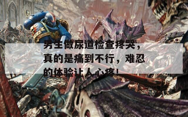 男生做尿道检查疼哭，真的是痛到不行，难忍的体验让人心疼！