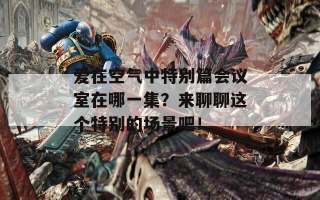 爱在空气中特别篇会议室在哪一集？来聊聊这个特别的场景吧！