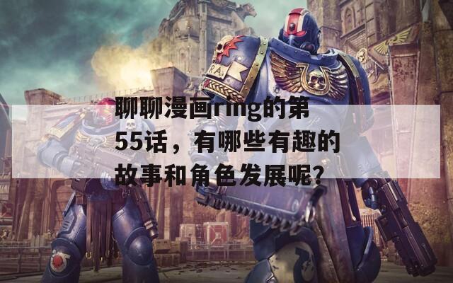 聊聊漫画ring的第55话，有哪些有趣的故事和角色发展呢？