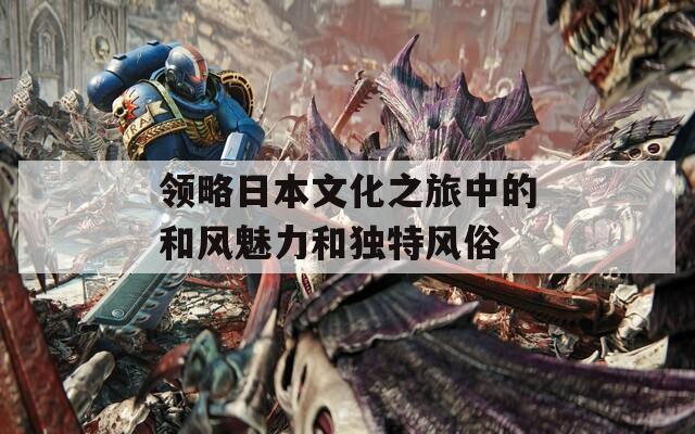 领略日本文化之旅中的和风魅力和独特风俗