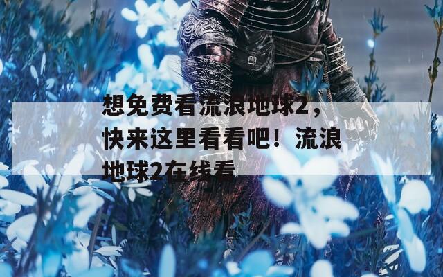 想免费看流浪地球2，快来这里看看吧！流浪地球2在线看