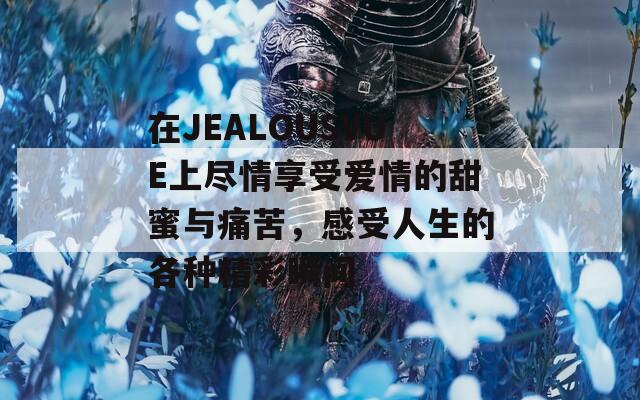 在JEALOUSVUE上尽情享受爱情的甜蜜与痛苦，感受人生的各种精彩瞬间