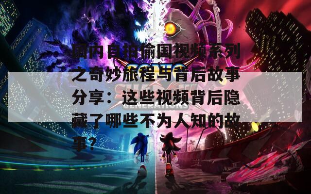 国内自拍偷国视频系列之奇妙旅程与背后故事分享：这些视频背后隐藏了哪些不为人知的故事？