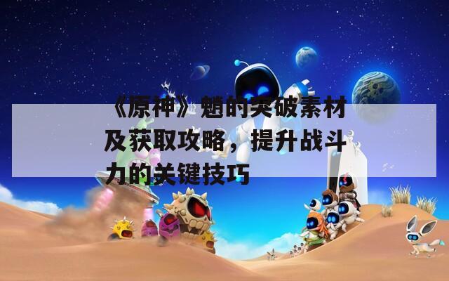 《原神》魈的突破素材及获取攻略，提升战斗力的关键技巧