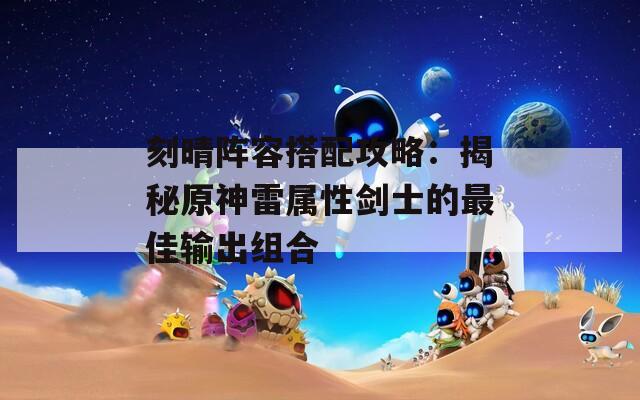 刻晴阵容搭配攻略：揭秘原神雷属性剑士的最佳输出组合