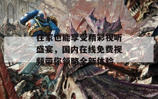 在家也能享受精彩视听盛宴，国内在线免费视频带你领略全新体验