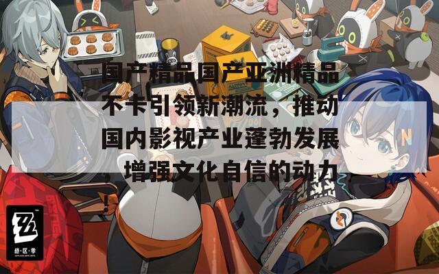 国产精品国产亚洲精品不卡引领新潮流，推动国内影视产业蓬勃发展，增强文化自信的动力！