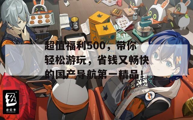 超值福利500，带你轻松游玩，省钱又畅快的国产导航第一精品！