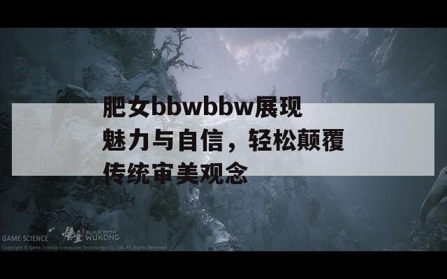 肥女bbwbbw展现魅力与自信，轻松颠覆传统审美观念