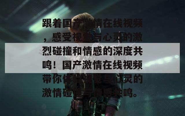 跟着国产激情在线视频，感受视觉与心灵的激烈碰撞和情感的深度共鸣！国产激情在线视频带你体验视觉与心灵的激情碰撞与情感共鸣。