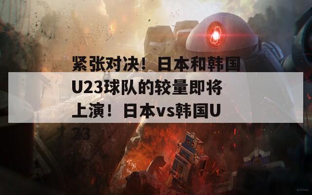 紧张对决！日本和韩国U23球队的较量即将上演！日本vs韩国U23
