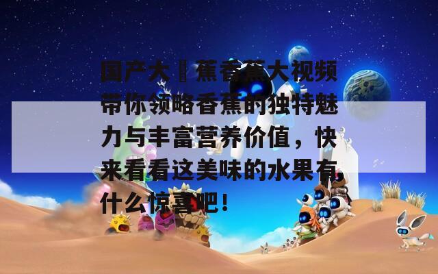 国产大臿蕉香蕉大视频带你领略香蕉的独特魅力与丰富营养价值，快来看看这美味的水果有什么惊喜吧！