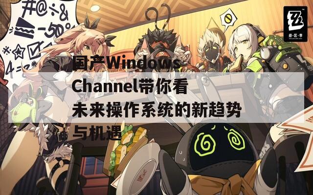 国产Windows Channel带你看未来操作系统的新趋势与机遇