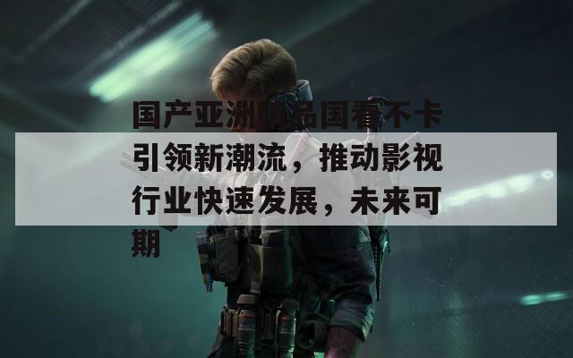 国产亚洲精品国看不卡引领新潮流，推动影视行业快速发展，未来可期