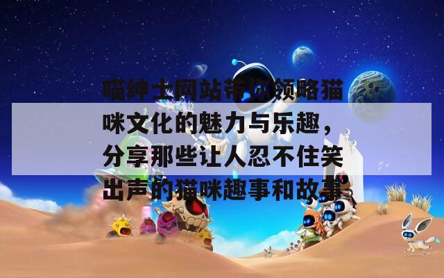 喵绅士网站带你领略猫咪文化的魅力与乐趣，分享那些让人忍不住笑出声的猫咪趣事和故事