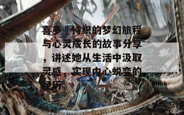 喜多嶋诗织的梦幻旅程与心灵成长的故事分享，讲述她从生活中汲取灵感，实现内心蜕变的经历。