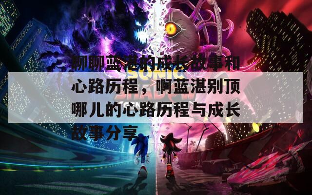 聊聊蓝湛的成长故事和心路历程，啊蓝湛别顶哪儿的心路历程与成长故事分享