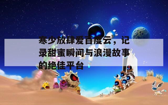 寒少放肆爱百度云，记录甜蜜瞬间与浪漫故事的绝佳平台