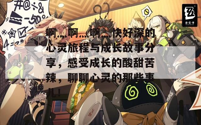 啊灬啊灬啊灬快好深的心灵旅程与成长故事分享，感受成长的酸甜苦辣，聊聊心灵的那些事儿！