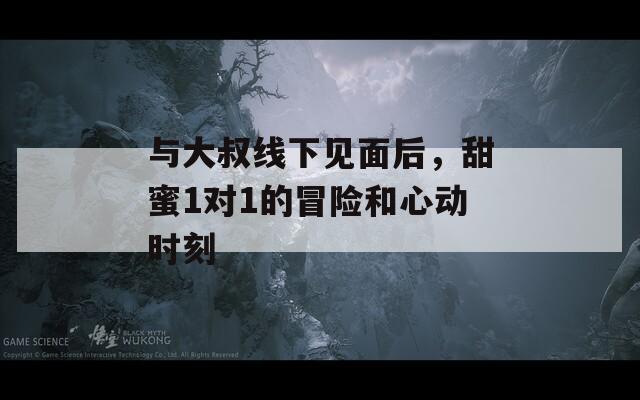 与大叔线下见面后，甜蜜1对1的冒险和心动时刻