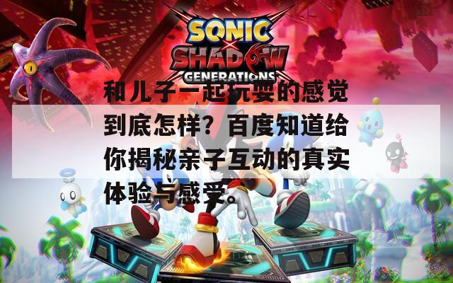和儿子一起玩耍的感觉到底怎样？百度知道给你揭秘亲子互动的真实体验与感受。