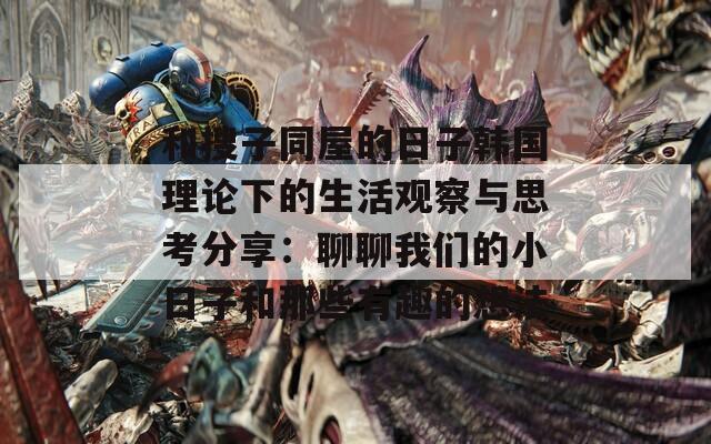 和搜子同屋的日子韩国理论下的生活观察与思考分享：聊聊我们的小日子和那些有趣的想法