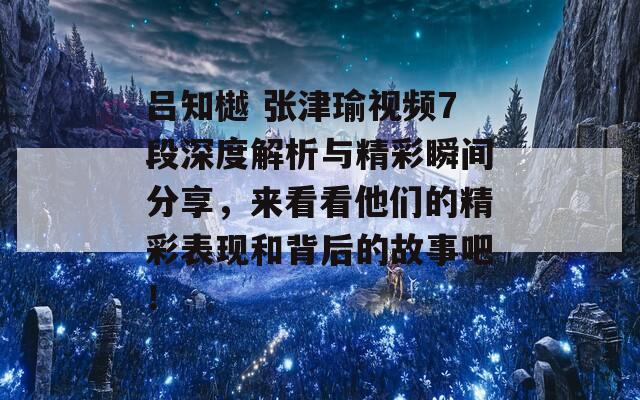 吕知樾 张津瑜视频7段深度解析与精彩瞬间分享，来看看他们的精彩表现和背后的故事吧！