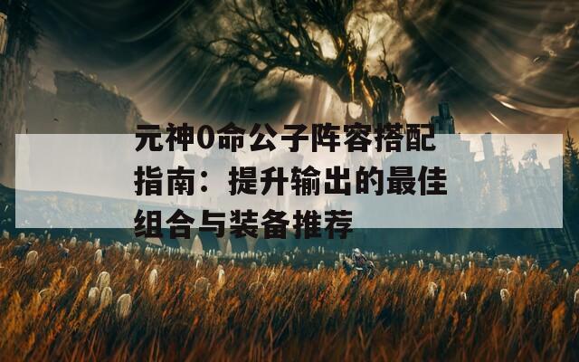 元神0命公子阵容搭配指南：提升输出的最佳组合与装备推荐