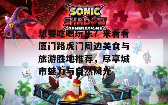 想要吃喝玩乐？来看看厦门路虎门周边美食与旅游胜地推荐，尽享城市魅力与自然风光