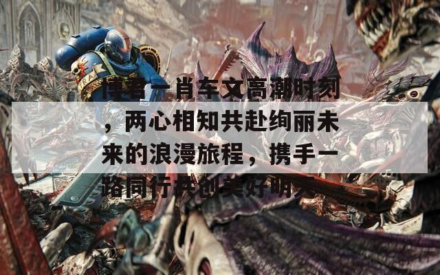 博君一肖车文高潮时刻，两心相知共赴绚丽未来的浪漫旅程，携手一路同行共创美好明天