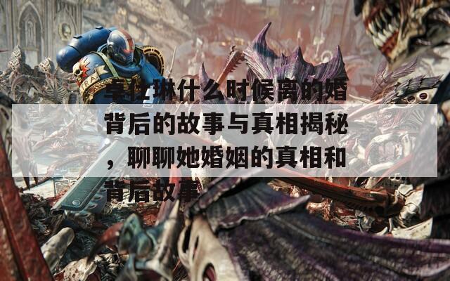 卓仕琳什么时候离的婚背后的故事与真相揭秘，聊聊她婚姻的真相和背后故事