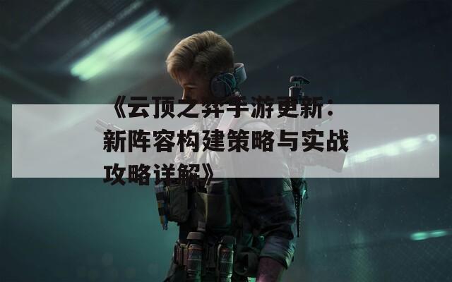 《云顶之弈手游更新：新阵容构建策略与实战攻略详解》