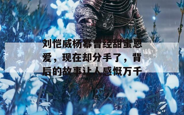 刘恺威杨幂曾经甜蜜恩爱，现在却分手了，背后的故事让人感慨万千