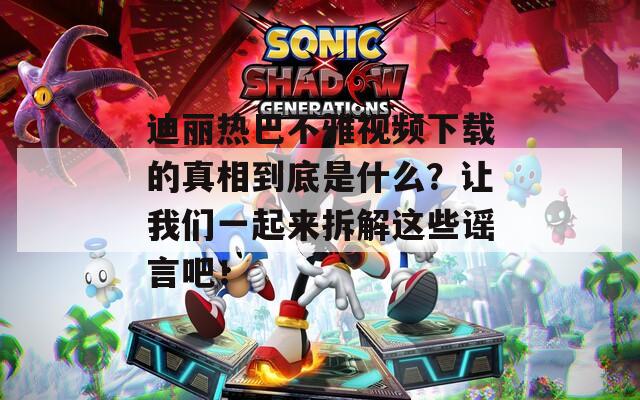 迪丽热巴不雅视频下载的真相到底是什么？让我们一起来拆解这些谣言吧！