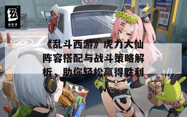 《乱斗西游》虎力大仙阵容搭配与战斗策略解析，助你轻松赢得胜利