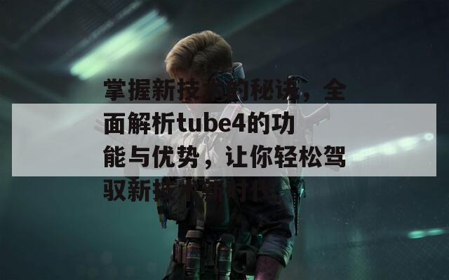 掌握新技术的秘诀，全面解析tube4的功能与优势，让你轻松驾驭新技术新时代