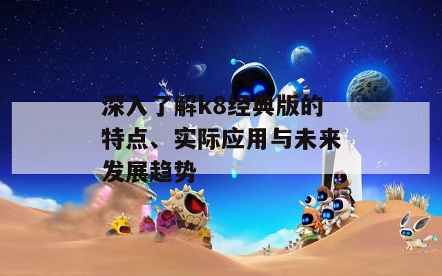 深入了解k8经典版的特点、实际应用与未来发展趋势