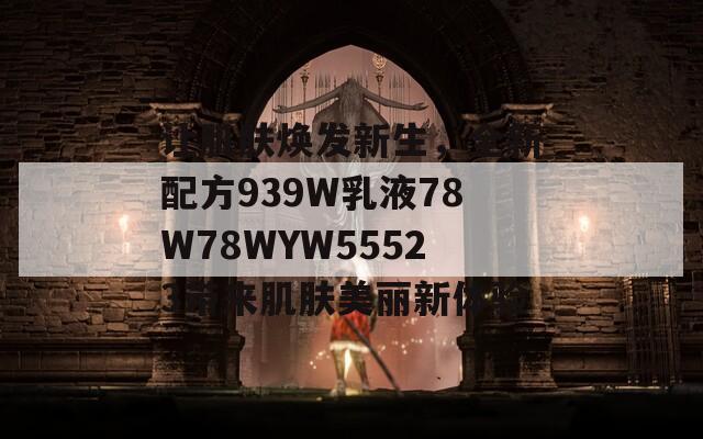 让肌肤焕发新生，全新配方939W乳液78W78WYW55523带来肌肤美丽新体验