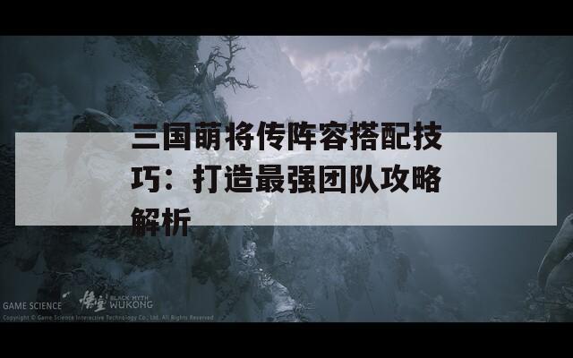 三国萌将传阵容搭配技巧：打造最强团队攻略解析