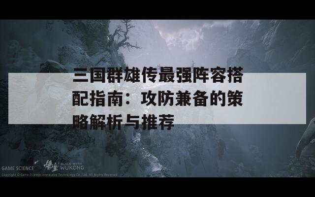 三国群雄传最强阵容搭配指南：攻防兼备的策略解析与推荐